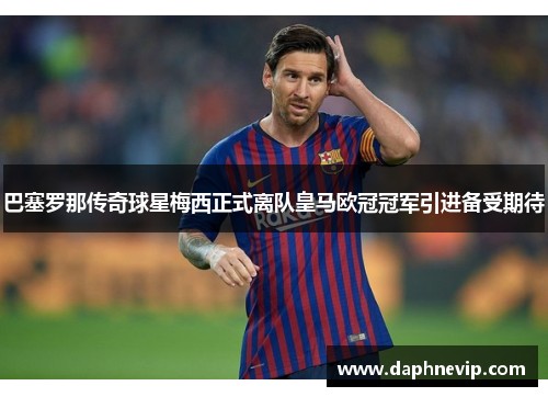 巴塞罗那传奇球星梅西正式离队皇马欧冠冠军引进备受期待