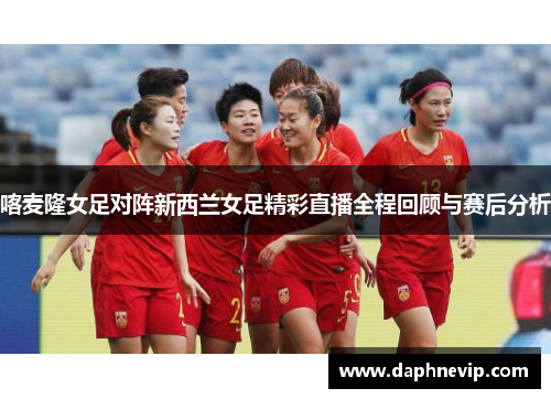 喀麦隆女足对阵新西兰女足精彩直播全程回顾与赛后分析
