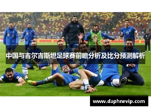 中国与吉尔吉斯坦足球赛前瞻分析及比分预测解析