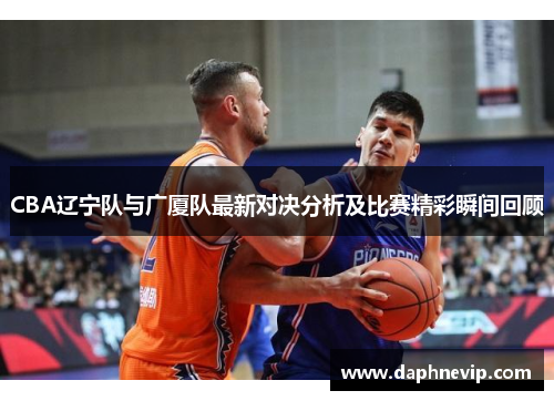CBA辽宁队与广厦队最新对决分析及比赛精彩瞬间回顾