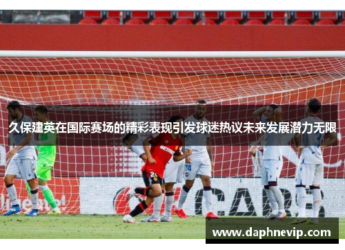 久保建英在国际赛场的精彩表现引发球迷热议未来发展潜力无限