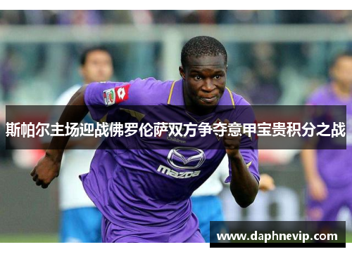 斯帕尔主场迎战佛罗伦萨双方争夺意甲宝贵积分之战