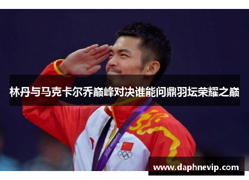 林丹与马克卡尔乔巅峰对决谁能问鼎羽坛荣耀之巅